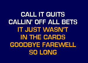 CALL IT QUITS
CALLIN' OFF ALL BETS
IT JUST WASN'T
IN THE CARDS
GOODBYE FAREWELL
SO LONG