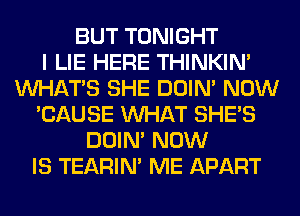 BUT TONIGHT
I LIE HERE THINKIM
WHATS SHE DOIN' NOW
'CAUSE WHAT SHE'S
DOIN' NOW
IS TEARIN' ME APART