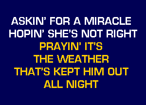 ASKIN' FOR A MIRACLE
HOPIN' SHE'S NOT RIGHT
PRAYIN' ITS
THE WEATHER
THAT'S KEPT HIM OUT
ALL NIGHT