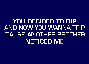 YOU DECIDED TU DIP
AND NOW YOU WANNA TRIP

'CAUSE ANOTHER BROTHER
NOTICED ME