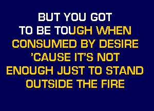 BUT YOU GOT
TO BE TOUGH WHEN
CONSUMED BY DESIRE
'CAUSE ITS NOT
ENOUGH JUST TO STAND
OUTSIDE THE FIRE