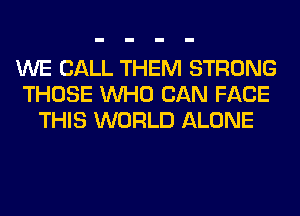 WE CALL THEM STRONG
THOSE WHO CAN FACE
THIS WORLD ALONE
