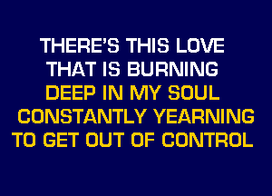 THERE'S THIS LOVE
THAT IS BURNING
DEEP IN MY SOUL

CONSTANTLY YEARNING
TO GET OUT OF CONTROL