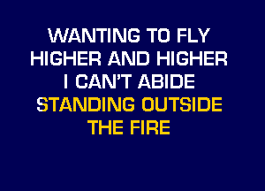 WANTING T0 FLY
HIGHER AND HIGHER
I CANT ABIDE
STf-kNDING OUTSIDE
THE FIRE
