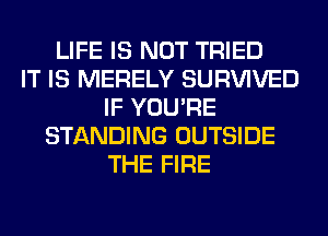 LIFE IS NOT TRIED
IT IS MERELY SURVIVED
IF YOU'RE
STANDING OUTSIDE
THE FIRE