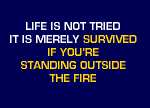 LIFE IS NOT TRIED
IT IS MERELY SURVIVED
IF YOU'RE
STANDING OUTSIDE
THE FIRE