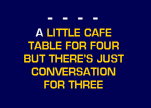 A LITTLE CAFE
TABLE FOR FOUR
BUT THERE'S JUST
CONVERSATION

FOR THREE l