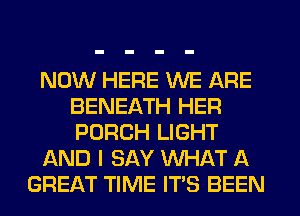 NOW HERE WE ARE
BENEATH HER
PORCH LIGHT

AND I SAY WHAT A

GREAT TIME ITS BEEN