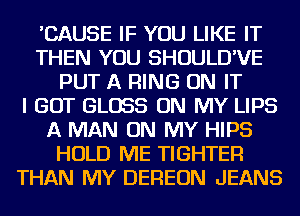 'CAUSE IF YOU LIKE IT
THEN YOU SHOULD'VE
PUT A RING ON IT
I GOT GLOSS ON MY LIPS
A MAN ON MY HIPS
HOLD ME TIGHTEFl
THAN MY DEREON JEANS