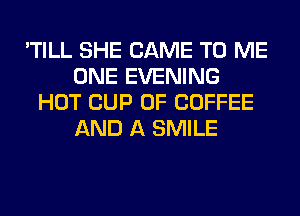 'TILL SHE CAME TO ME
ONE EVENING
HOT CUP 0F COFFEE
AND A SMILE