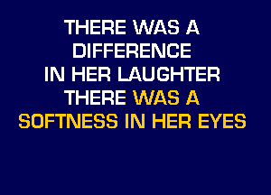 THERE WAS A
DIFFERENCE
IN HER LAUGHTER
THERE WAS A
SOFTNESS IN HER EYES