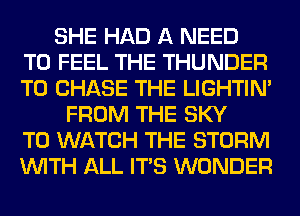 SHE HAD A NEED
TO FEEL THE THUNDER
T0 CHASE THE LIGHTIN'
FROM THE SKY
TO WATCH THE STORM
WITH ALL ITS WONDER