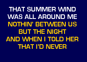 THAT SUMMER WIND
WAS ALL AROUND ME
NOTHIN' BETWEEN US
BUT THE NIGHT
AND WHEN I TOLD HER
THAT I'D NEVER