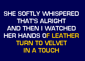 SHE SOFTLY VVHISPERED
THAT'S ALRIGHT
AND THEN I WATCHED
HER HANDS 0F LEATHER
TURN T0 VELVET
IN A TOUCH