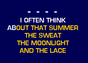 I OFTEN THINK
ABOUT THAT SUMMER
THE SWEAT
THE MOONLIGHT
AND THE LACE