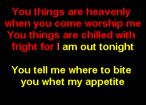 You things are heavenly
when you come worship me
You things are chilled with

fright for I am out tonight

You tell me where to bite
you whet my appetite