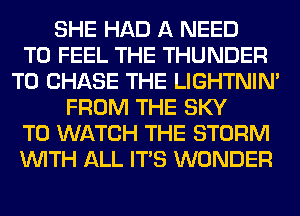 SHE HAD A NEED
TO FEEL THE THUNDER
T0 CHASE THE LIGHTNIN'
FROM THE SKY
TO WATCH THE STORM
WITH ALL ITS WONDER