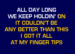 ALL DAY LONG
WE KEEP HOLDIN' ON
IT COULDN'T BE
ANY BETTER THAN THIS
I GOT IT ALL
AT MY FINGER TIPS