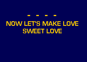 NOW LET'S MAKE LOVE

SWEET LOVE