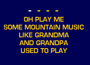 0H PLAY ME
SOME MOUNTAIN MUSIC
LIKE GRANDMA
AND GRANDPA
USED TO PLAY