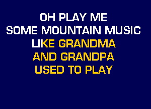 0H PLAY ME
SOME MOUNTAIN MUSIC
LIKE GRANDMA
AND GRANDPA
USED TO PLAY