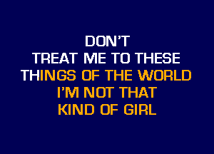 DON'T
TREAT ME TO THESE
THINGS OF THE WORLD
I'M NOT THAT
KIND OF GIRL