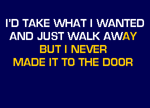 I'D TAKE WHAT I WANTED
AND JUST WALK AWAY
BUT I NEVER
MADE IT TO THE DOOR