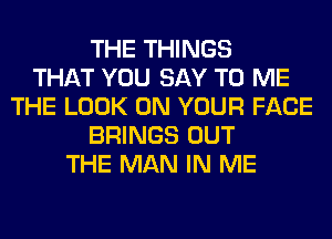 THE THINGS
THAT YOU SAY TO ME
THE LOOK ON YOUR FACE
BRINGS OUT
THE MAN IN ME