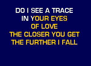 DO I SEE A TRACE
IN YOUR EYES
OF LOVE
THE CLOSER YOU GET
THE FURTHER I FALL