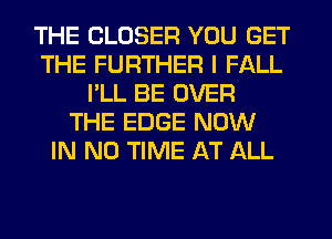 THE CLOSER YOU GET
THE FURTHER I FALL
I'LL BE OVER
THE EDGE NOW
IN NO TIME AT ALL