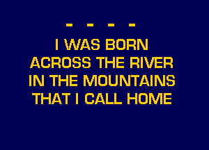 I WAS BORN
ACROSS THE RIVER
IN THE MOUNTAINS
THAT I CALL HOME