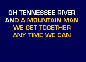 0H TENNESSEE RIVER
AND A MOUNTAIN MAN
WE GET TOGETHER
ANY TIME WE CAN