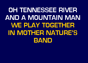 0H TENNESSEE RIVER
AND A MOUNTAIN MAN
WE PLAY TOGETHER
IN MOTHER NATURES
BAND