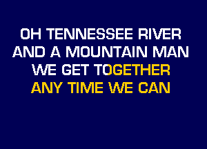 0H TENNESSEE RIVER
AND A MOUNTAIN MAN
WE GET TOGETHER
ANY TIME WE CAN