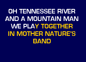 0H TENNESSEE RIVER
AND A MOUNTAIN MAN
WE PLAY TOGETHER
IN MOTHER NATURES
BAND