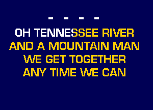 0H TENNESSEE RIVER
AND A MOUNTAIN MAN
WE GET TOGETHER
ANY TIME WE CAN