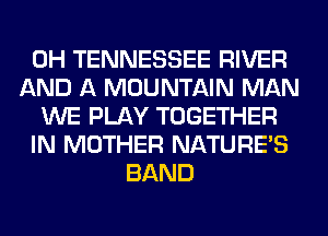 0H TENNESSEE RIVER
AND A MOUNTAIN MAN
WE PLAY TOGETHER
IN MOTHER NATURES
BAND