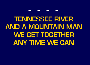 TENNESSEE RIVER
AND A MOUNTAIN MAN
WE GET TOGETHER
ANY TIME WE CAN