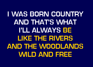 I WAS BORN COUNTRY
AND THAT'S WHAT
I'LL ALWAYS BE
LIKE THE RIVERS
AND THE WOODLANDS
WILD AND FREE