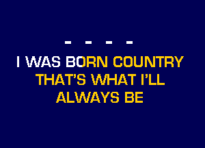 I WAS BORN COUNTRY

THAT'S WHAT I'LL
ALWAYS BE