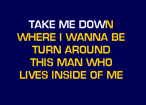 TAKE ME DOWN
WHERE I WANNA BE
TURN AROUND
THIS MAN WHO
LIVES INSIDE OF ME