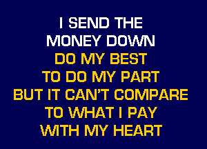 I SEND THE
MONEY DOWN
DO MY BEST
TO DO MY PART
BUT IT CAN'T COMPARE
T0 WHAT I PAY
WITH MY HEART
