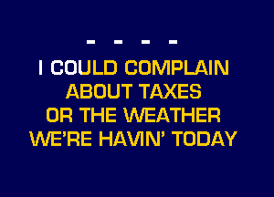 I COULD COMPLAIN
ABOUT TAXES
OR THE WEATHER
WE'RE HAVIN' TODAY