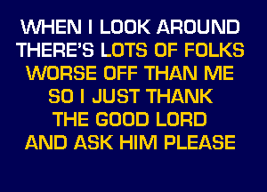 WHEN I LOOK AROUND
THERE'S LOTS OF FOLKS
WORSE OFF THAN ME
SO I JUST THANK
THE GOOD LORD
AND ASK HIM PLEASE