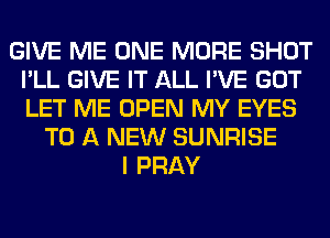 GIVE ME ONE MORE SHOT
I'LL GIVE IT ALL I'VE GOT
LET ME OPEN MY EYES

TO A NEW SUNRISE
I PRAY