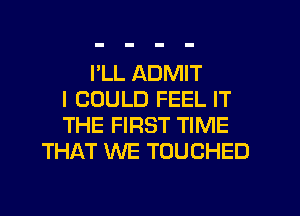 I'LL ADMIT
I COULD FEEL IT
THE FIRST TIME
THAT WE TOUCHED