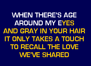 WHEN THERE'S AGE
AROUND MY EYES
AND GRAY IN YOUR HAIR
IT ONLY TAKES A TOUCH
T0 RECALL THE LOVE
WE'VE SHARED