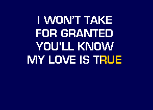 I WON'T TAKE
FOR GRANTED
YOU'LL KNOW

MY LOVE IS TRUE