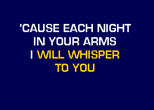 'CAUSE EACH NIGHT
IN YOUR ARMS
I WILL WHISPER

TO YOU