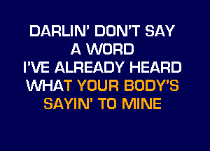 DARLIN' DON'T SAY
A WORD
I'VE ALREADY HEARD
WHAT YOUR BODY'S
SAYIN' T0 MINE
